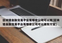 区块链金融交易平台有哪些公司可以用[区块链金融交易平台有哪些公司可以用支付宝]