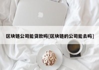 区块链公司能贷款吗[区块链的公司能去吗]