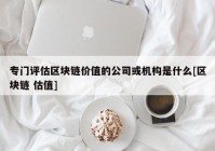 专门评估区块链价值的公司或机构是什么[区块链 估值]